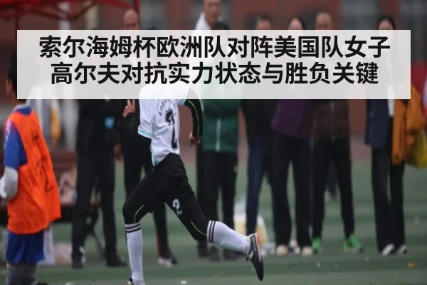 索尔海姆杯欧洲队对阵美国队女子高尔夫对抗实力状态与胜负关键